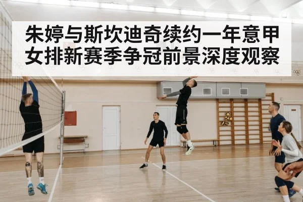 朱婷与斯坎迪奇续约一年意甲女排新赛季争冠前景深度观察
