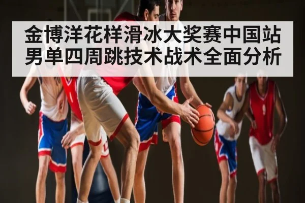 金博洋花样滑冰大奖赛中国站男单四周跳技术战术全面分析
