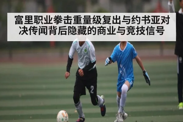 富里职业拳击重量级复出与约书亚对决传闻背后隐藏的商业与竞技信号