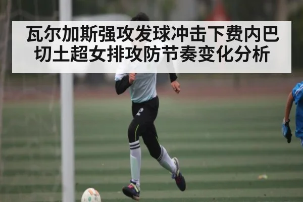 瓦尔加斯强攻发球冲击下费内巴切土超女排攻防节奏变化分析