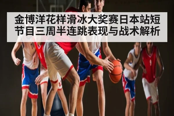 金博洋花样滑冰大奖赛日本站短节目三周半连跳表现与战术解析