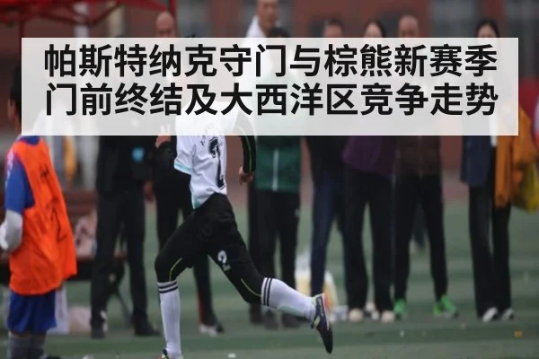 帕斯特纳克守门与棕熊新赛季门前终结及大西洋区竞争走势