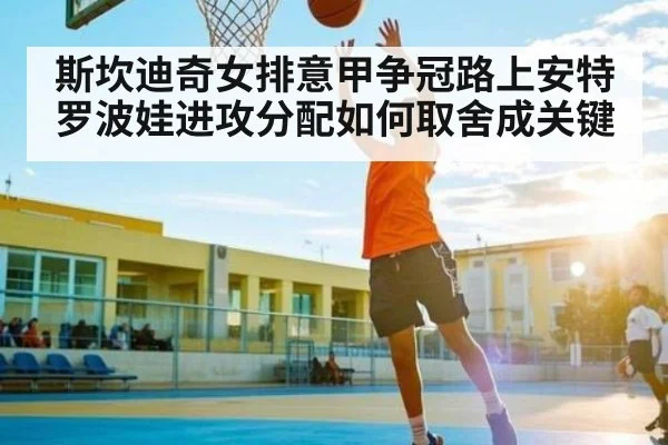 斯坎迪奇女排意甲争冠路上安特罗波娃进攻分配如何取舍成关键